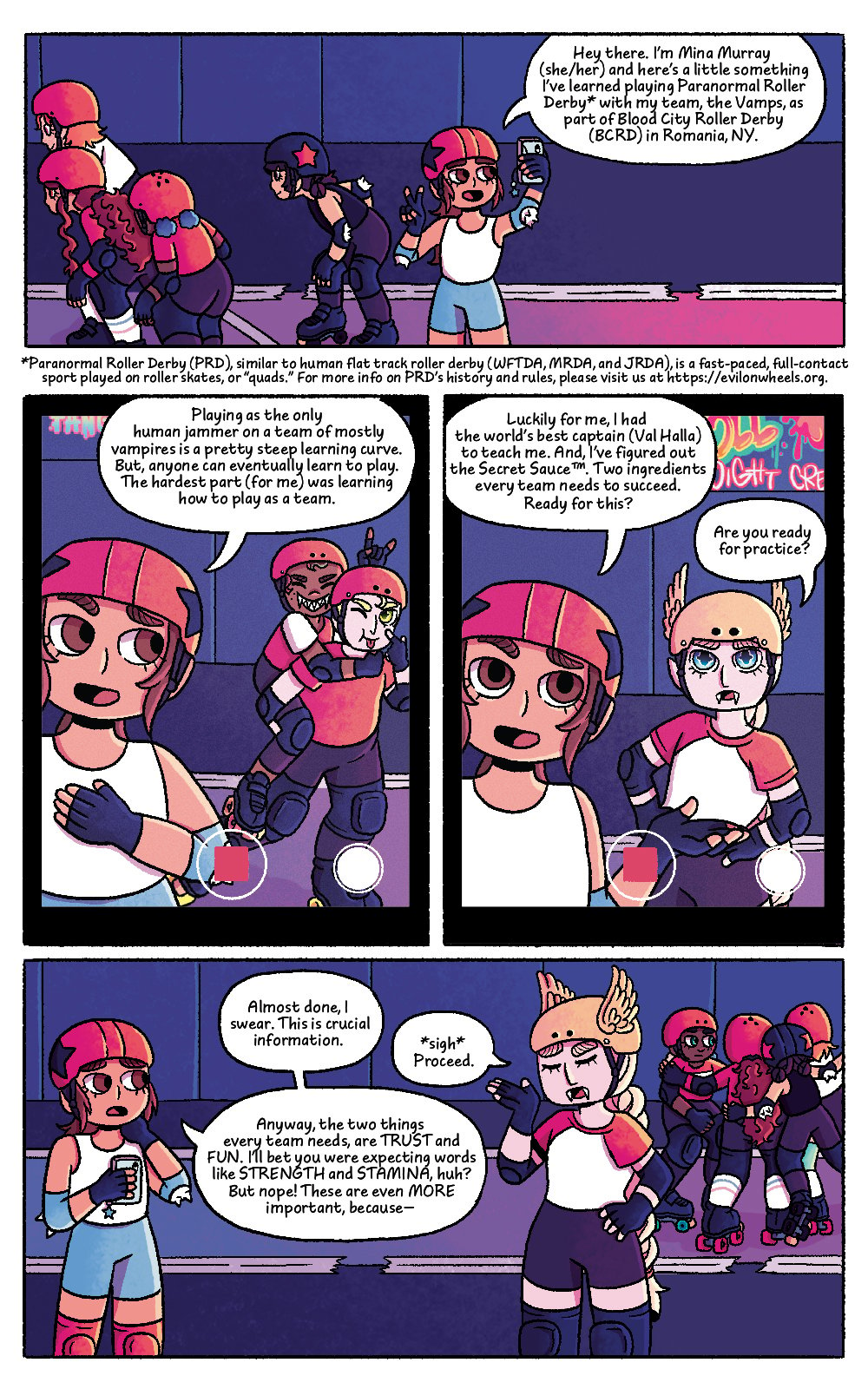 Four panel comic featuring the characters from Bat City Rollers, set on a roller derby rink. Comic panel one shows Mina holding up her phone to record a video. She is wearing a helmet and other roller derby gear. A few members of her team are skating past her. Mina's speech bubble reads "Hey there. I'm Mina Murray (she/her) and here's a little something I've learned playing Paranormal Roller Derby with my team, The Vamps, as part of Blood City Roller Derby (BCRD) in Romania, NY."
Below the panel there is a description that reads: "Paranormal Roller Derby (PRD), similar to human flat track roller derby (WFTDA, MRDA, and JRDA), is a fast-paced, full-contact sport played on roller skates, or "quads". For more info on PRD's history and rules, please visit us at http:s//evilonwheels.org
The second panel shows a close-up of the phone screen which is recording, featuring Mina off tho the side and two of her teammates posing making funny faces behind her. Mina's speech bubble reads "Playing as the only human jammer on a team of mostly vampires is a pretty steep learning curve. But, anyone can eventually learn to play. The hardest part (for me) was learning how to play as a team.
The third panel shows a close-up of the phone screen, recording, featuring Mina off to the side and team captain Val Halla standing next to her. Mina's speech bubble reads "Luckily for me, I had the world's best captain (Val Halla) to teach me. And, I've figured out the Secret Sauce. Two ingredients every team needs to succeed. Ready for this? Val Halla's speech bubble reads "Are you ready for practice?"
The fourth panel shows the team in a huddle in the background, with Mina and Val Halla facing each other having a conversation. Mina looks apologetic, and Val Halla looks annoyed. Mina's first speech bubble reads "Almost done, I swear. This is crucial information." Val Halla's speech bubble reads "Sigh. Proceed." Mina's second bubble reads "Anyway, the two things every team needs are TRUST and FUN. I'll be you were expecting words like STRENGTH and STAMINA, huh? But nope! These are even more important because -"