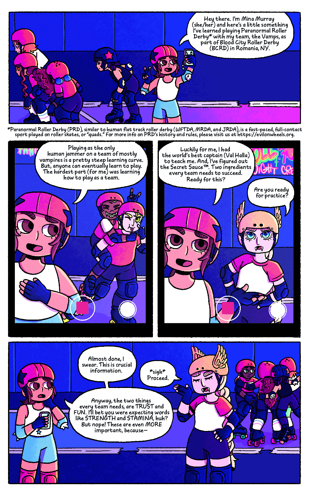 Four panel comic featuring the characters from Bat City Rollers, set on a roller derby rink. Comic panel one shows Mina holding up her phone to record a video. She is wearing a helmet and other roller derby gear. A few members of her team are skating past her. Mina's speech bubble reads "Hey there. I'm Mina Murray (she/her) and here's a little something I've learned playing Paranormal Roller Derby with my team, The Vamps, as part of Blood City Roller Derby (BCRD) in Romania, NY."
Below the panel there is a description that reads: "Paranormal Roller Derby (PRD), similar to human flat track roller derby (WFTDA, MRDA, and JRDA), is a fast-paced, full-contact sport played on roller skates, or "quads". For more info on PRD's history and rules, please visit us at http:s//evilonwheels.org
The second panel shows a close-up of the phone screen which is recording, featuring Mina off tho the side and two of her teammates posing making funny faces behind her. Mina's speech bubble reads "Playing as the only human jammer on a team of mostly vampires is a pretty steep learning curve. But, anyone can eventually learn to play. The hardest part (for me) was learning how to play as a team.
The third panel shows a close-up of the phone screen, recording, featuring Mina off to the side and team captain Val Halla standing next to her. Mina's speech bubble reads "Luckily for me, I had the world's best captain (Val Halla) to teach me. And, I've figured out the Secret Sauce. Two ingredients every team needs to succeed. Ready for this? Val Halla's speech bubble reads "Are you ready for practice?"
The fourth panel shows the team in a huddle in the background, with Mina and Val Halla facing each other having a conversation. Mina looks apologetic, and Val Halla looks annoyed. Mina's first speech bubble reads "Almost done, I swear. This is crucial information." Val Halla's speech bubble reads "Sigh. Proceed." Mina's second bubble reads "Anyway, the two things every team needs are TRUST and FUN. I'll be you were expecting words like STRENGTH and STAMINA, huh? But nope! These are even more important because -"