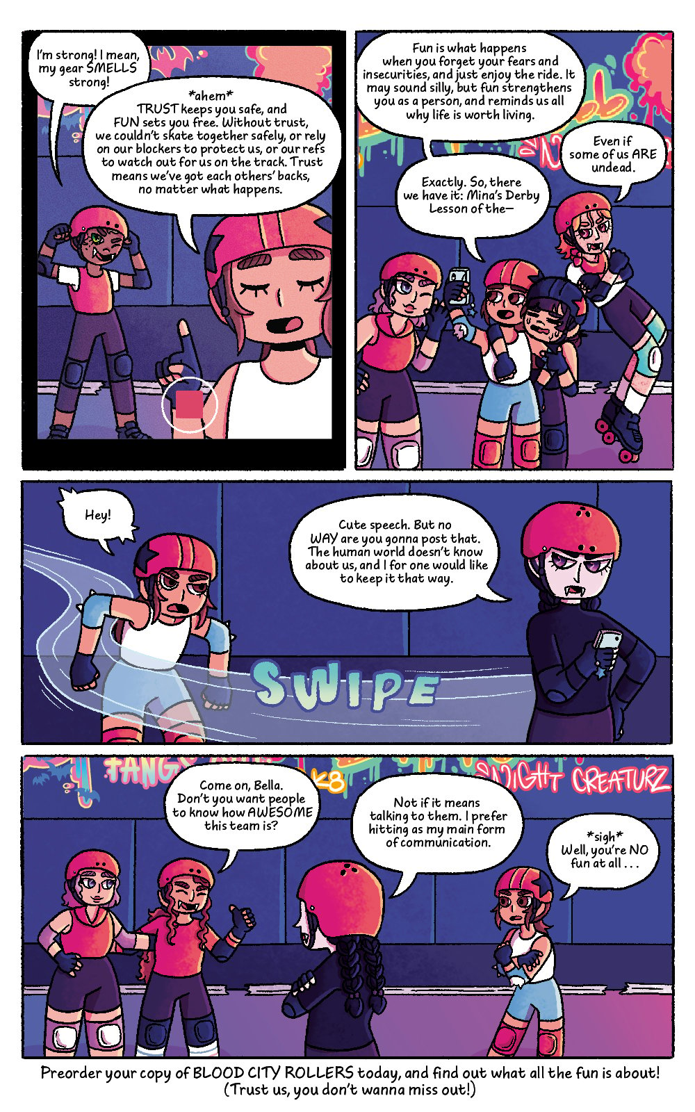 Four panel comic featuring the characters from Bat City Rollers, set on a roller derby rink. Comic panel one shows a close up of Mina's phone screen showing Mina talking into her camera with another player behind her, interrupting. The other character's speech bubble reads "I'm strong! I mean, my gear SMELLS strong!" Mina's speech bubble reads "*ahem* TRUST keeps you safe and FUN sets you free. Without trust, we couldn't skate together safely, or rely on our blockers to protect us, or our refs to watch out for us on the track. Trust means we've got each others' backs no matter what happens."
The second panel zoom's out to show Mina and her teammates hugging and gathered together on the track. Mina's speech bubble reads "Fun is what happens when you forget your fears and insecurities, and just enjoy the ride. It may sound silly, but fun strengthens you as a person, and reminds us all while life is worth living. A side character interrupts, their speech bubble reads "Even if some of us ARE undead." Mina continues, her second speech bubble reads "Exactly. SO tehre we have it: Mina's Derby Lesson of the -"
The third panel shows Mina's teammate Bella skating past quickly, grabbing Mina's phone and looking annoyed. Mina's speech bubble says "Hey!", in surprise. The other character's speech bubble reads "Cute speech. But no WAY are you gonna post that. The human world doesn't know about us, and I for one would like to keep it that way."
The fourth panel shows Mina and a few teammates talking on the track, as well as Bella. Two teammates try to convince Bella to let Mina post the video. Their speech bubble reads "Come on, Bella. Don't you want people to know how AWESOME this team is?" Bella's speech bubble reads "Not if it means talking to them. I prefer hitting as my main form of communication." Mina's speech bubble reads "*sigh* Well, you're NO fun at all.."
There is text below the final panel that reads "Preorder your copy of BLOOD CITY ROLLERS today, and find out what the fun is all about! (Trust us, you don't wanna miss out!)