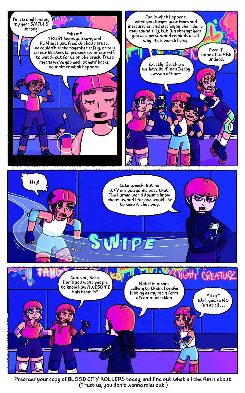 Four panel comic featuring the characters from Bat City Rollers, set on a roller derby rink. Comic panel one shows a close up of Mina's phone screen showing Mina talking into her camera with another player behind her, interrupting. The other character's speech bubble reads "I'm strong! I mean, my gear SMELLS strong!" Mina's speech bubble reads "*ahem* TRUST keeps you safe and FUN sets you free. Without trust, we couldn't skate together safely, or rely on our blockers to protect us, or our refs to watch out for us on the track. Trust means we've got each others' backs no matter what happens."
The second panel zoom's out to show Mina and her teammates hugging and gathered together on the track. Mina's speech bubble reads "Fun is what happens when you forget your fears and insecurities, and just enjoy the ride. It may sound silly, but fun strengthens you as a person, and reminds us all while life is worth living. A side character interrupts, their speech bubble reads "Even if some of us ARE undead." Mina continues, her second speech bubble reads "Exactly. SO tehre we have it: Mina's Derby Lesson of the -"
The third panel shows Mina's teammate Bella skating past quickly, grabbing Mina's phone and looking annoyed. Mina's speech bubble says "Hey!", in surprise. The other character's speech bubble reads "Cute speech. But no WAY are you gonna post that. The human world doesn't know about us, and I for one would like to keep it that way."
The fourth panel shows Mina and a few teammates talking on the track, as well as Bella. Two teammates try to convince Bella to let Mina post the video. Their speech bubble reads "Come on, Bella. Don't you want people to know how AWESOME this team is?" Bella's speech bubble reads "Not if it means talking to them. I prefer hitting as my main form of communication." Mina's speech bubble reads "*sigh* Well, you're NO fun at all.."
There is text below the final panel that reads "Preorder your copy of BLOOD CITY ROLLERS today, and find out what the fun is all about! (Trust us, you don't wanna miss out!)